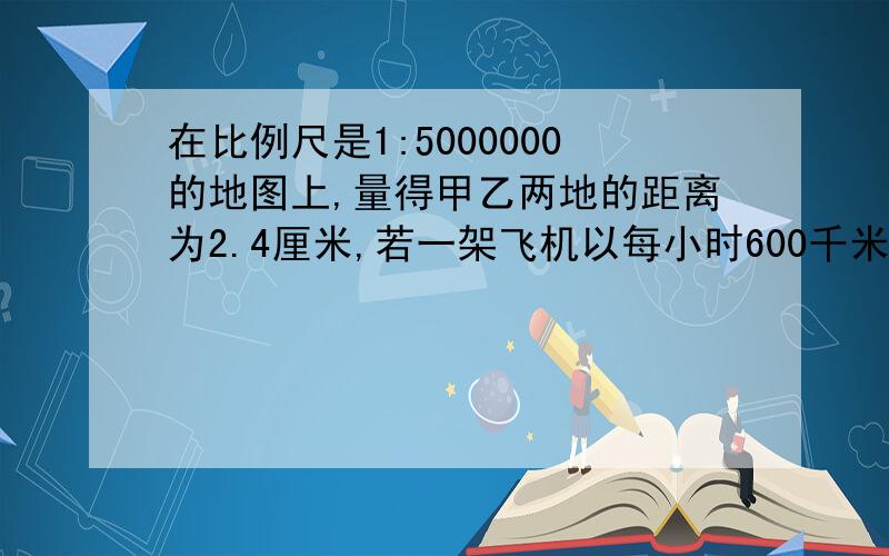 在比例尺是1:5000000的地图上,量得甲乙两地的距离为2.4厘米,若一架飞机以每小时600千米的速度从甲地到乙时间是多少