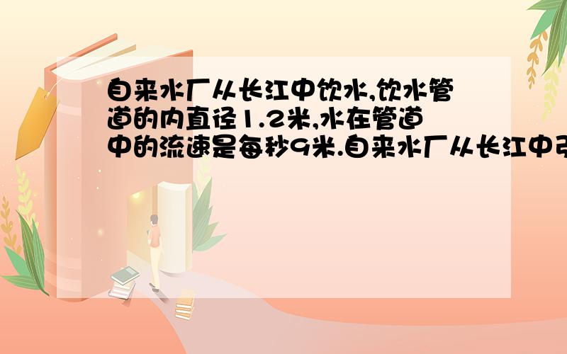 自来水厂从长江中饮水,饮水管道的内直径1.2米,水在管道中的流速是每秒9米.自来水厂从长江中引水,引水管道的内直径1.2米,水在管道中的流速是每秒9米.照这样的流速,自来水厂1分钟可以从长