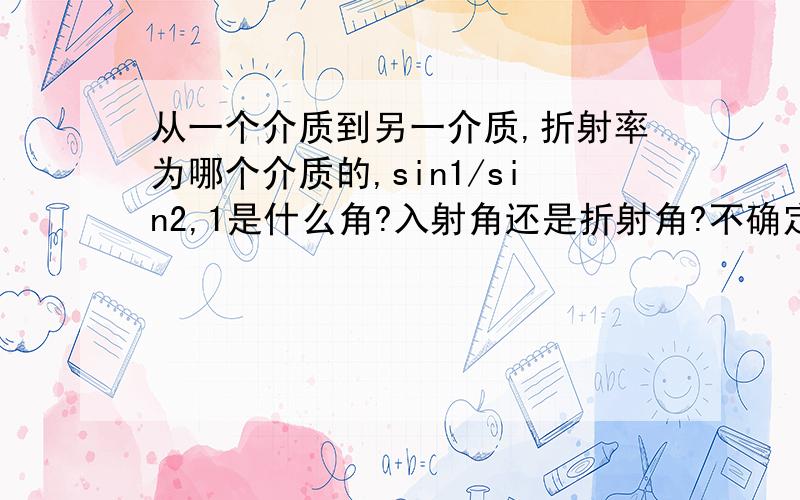 从一个介质到另一介质,折射率为哪个介质的,sin1/sin2,1是什么角?入射角还是折射角?不确定请附加“不确定”