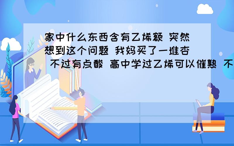 家中什么东西含有乙烯额 突然想到这个问题 我妈买了一堆杏 不过有点酸 高中学过乙烯可以催熟 不知道家里有什么东西可以释放出乙烯 把稍微生的水果催熟