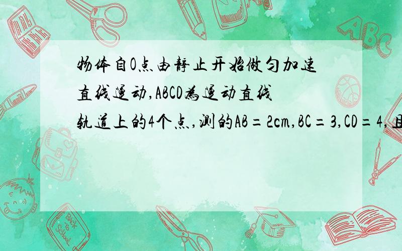 物体自O点由静止开始做匀加速直线运动,ABCD为运动直线轨道上的4个点,测的AB=2cm,BC=3,CD=4,且物体通过AB,BC,CD所用时间相等,则OA之间的距离为_______图就是一直线上面有0ABCD5个点,求OA距离~