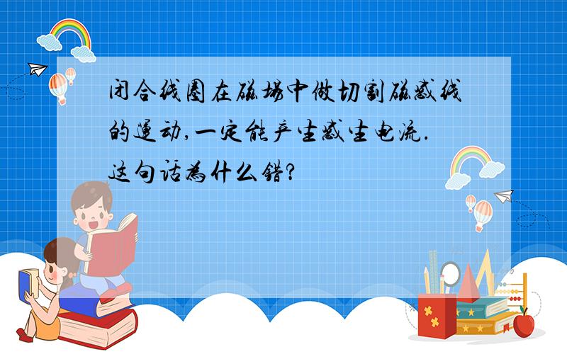 闭合线圈在磁场中做切割磁感线的运动,一定能产生感生电流.这句话为什么错?