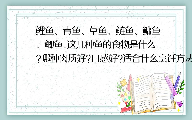 鲤鱼、青鱼、草鱼、鲢鱼、鳙鱼、鲫鱼.这几种鱼的食物是什么?哪种肉质好?口感好?适合什么烹饪方法?鲤鱼、青鱼、草鱼、鲢鱼、鳙鱼、鲫鱼.这几种鱼的食物各是什么?哪种鱼的肉质好?口感