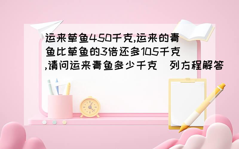 运来草鱼450千克,运来的青鱼比草鱼的3倍还多105千克,请问运来青鱼多少千克（列方程解答）