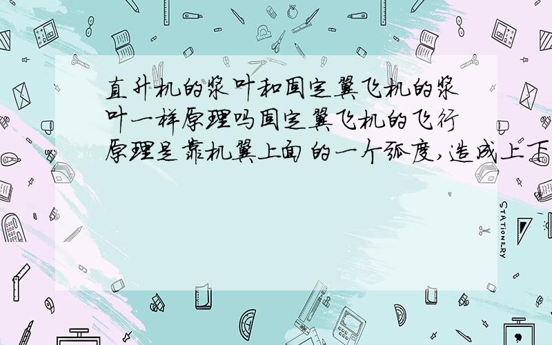 直升机的浆叶和固定翼飞机的浆叶一样原理吗固定翼飞机的飞行原理是靠机翼上面的一个弧度,造成上下两个面的压强差,从而获得向上的一个升力.直升机的机翼也是这样吗?还是靠机翼与水平