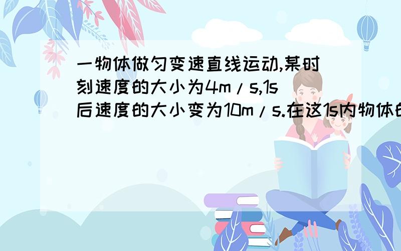 一物体做匀变速直线运动,某时刻速度的大小为4m/s,1s后速度的大小变为10m/s.在这1s内物体的（ ）A.位移的大小可能小于4mB.位移的大小可能大于10mC.加速度的大小可能小于8m/s²D.加速度的大小