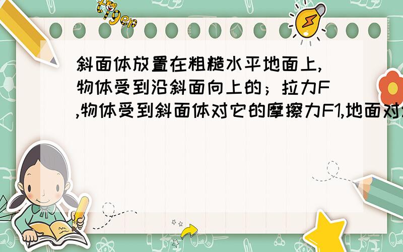 斜面体放置在粗糙水平地面上,物体受到沿斜面向上的；拉力F,物体受到斜面体对它的摩擦力F1,地面对斜面体的摩擦力F2,当增大F是,斜面体始终处于静止状态.为什么若物体相对斜面体始终静止,