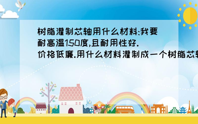 树脂灌制芯轴用什么材料:我要耐高温150度,且耐用性好.价格低廉.用什么材料灌制成一个树脂芯轴...要详细产品名称及哪里能购买?