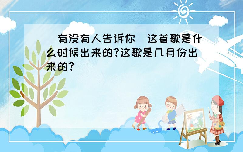 [有没有人告诉你]这首歌是什么时候出来的?这歌是几月份出来的?