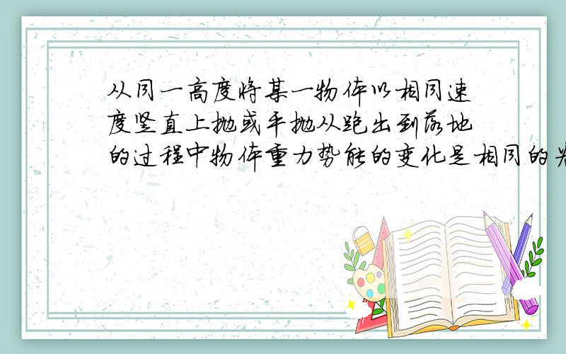 从同一高度将某一物体以相同速度竖直上抛或平抛从跑出到落地的过程中物体重力势能的变化是相同的为什么对?