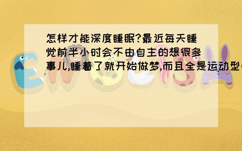 怎样才能深度睡眠?最近每天睡觉前半小时会不由自主的想很多事儿,睡着了就开始做梦,而且全是运动型的梦.在梦里老是被场景吓醒,而且跑不动,抓不住任何东西.早上该起床了,但又非常的困,