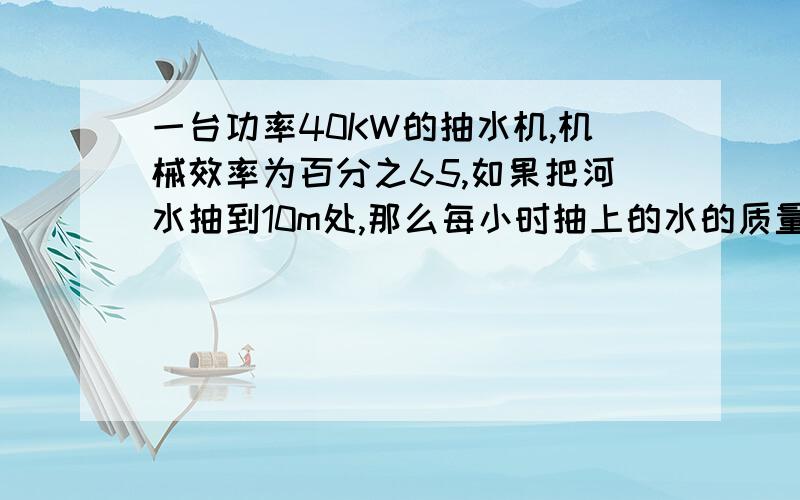 一台功率40KW的抽水机,机械效率为百分之65,如果把河水抽到10m处,那么每小时抽上的水的质量是多少kg