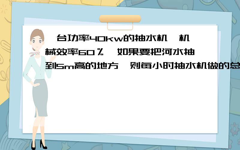 一台功率40kw的抽水机,机械效率60％,如果要把河水抽到5m高的地方,则每小时抽水机做的总功是多少焦,其中有用功是多少焦,所抽水的质量多少千克?