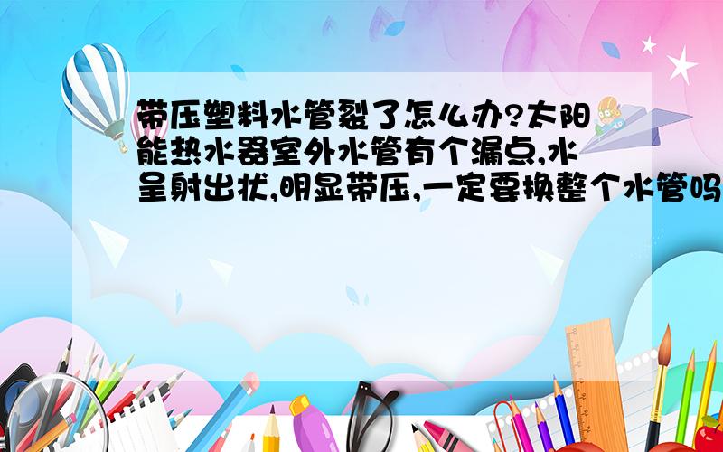 带压塑料水管裂了怎么办?太阳能热水器室外水管有个漏点,水呈射出状,明显带压,一定要换整个水管吗?有无其他堵漏的办法?