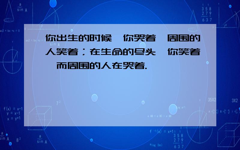 你出生的时候,你哭着,周围的人笑着；在生命的尽头,你笑着,而周围的人在哭着.