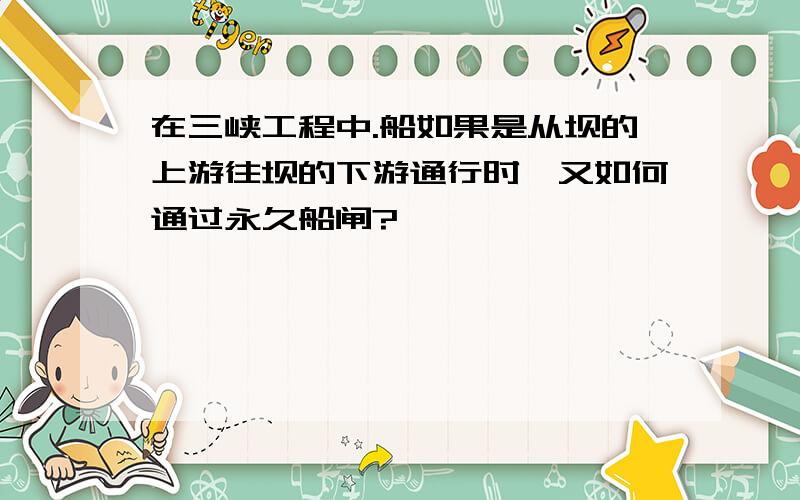 在三峡工程中.船如果是从坝的上游往坝的下游通行时,又如何通过永久船闸?