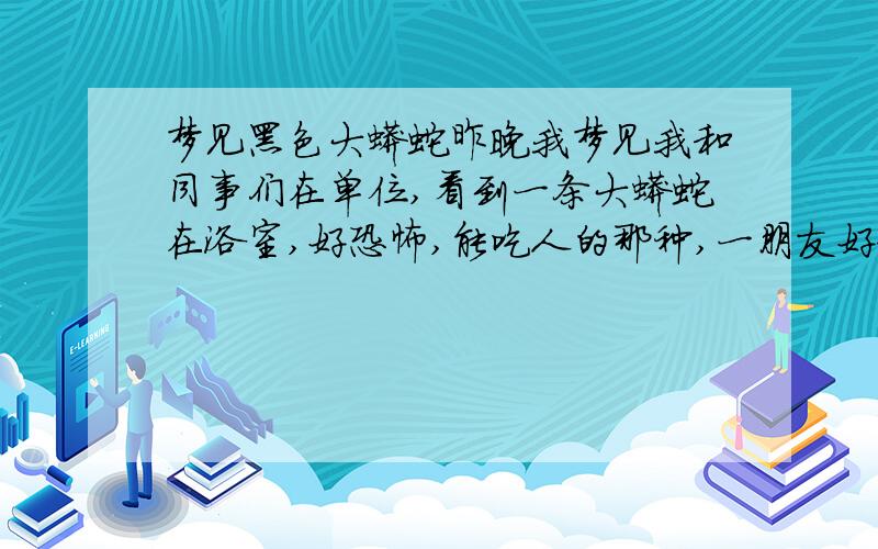 梦见黑色大蟒蛇昨晚我梦见我和同事们在单位,看到一条大蟒蛇在浴室,好恐怖,能吃人的那种,一朋友好像被蛇咬了,好恐怖,我不敢靠近的,一会又不见了,后来我在其他地方又看到这条蛇,有些朋