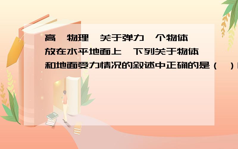 高一物理  关于弹力一个物体放在水平地面上,下列关于物体和地面受力情况的叙述中正确的是（ ）[多选]A.地面受到了向下的弹力是因为地面发生了形变B.地面受到了向下的弹力是因为物体发