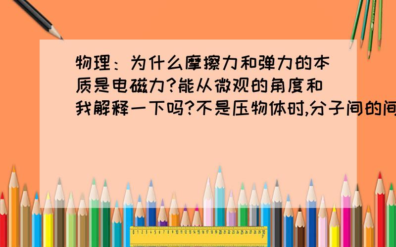 物理：为什么摩擦力和弹力的本质是电磁力?能从微观的角度和我解释一下吗?不是压物体时,分子间的间隔距离减少,斥力就增加吗?摩擦力又怎么理解?