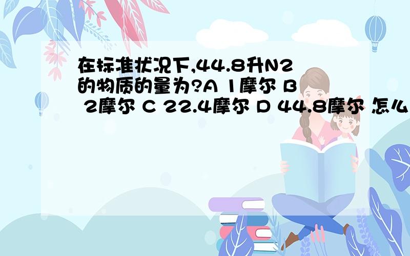 在标准状况下,44.8升N2的物质的量为?A 1摩尔 B 2摩尔 C 22.4摩尔 D 44.8摩尔 怎么算的呢?麻烦哪位懂得说下.感激不尽!