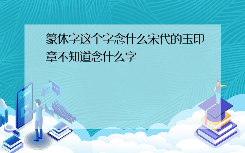 篆体字这个字念什么宋代的玉印章不知道念什么字