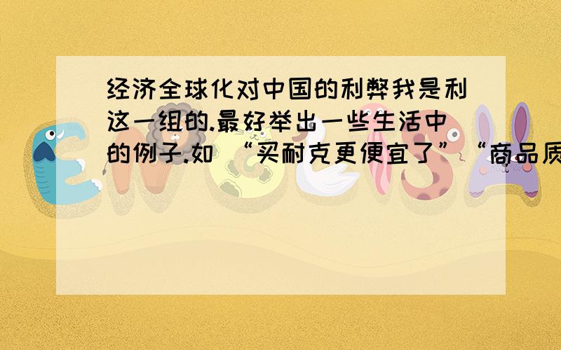 经济全球化对中国的利弊我是利这一组的.最好举出一些生活中的例子.如 “买耐克更便宜了”“商品质量好了””购物有多重选择“等,要从多方面讲,不要大段粘贴.我要例子~