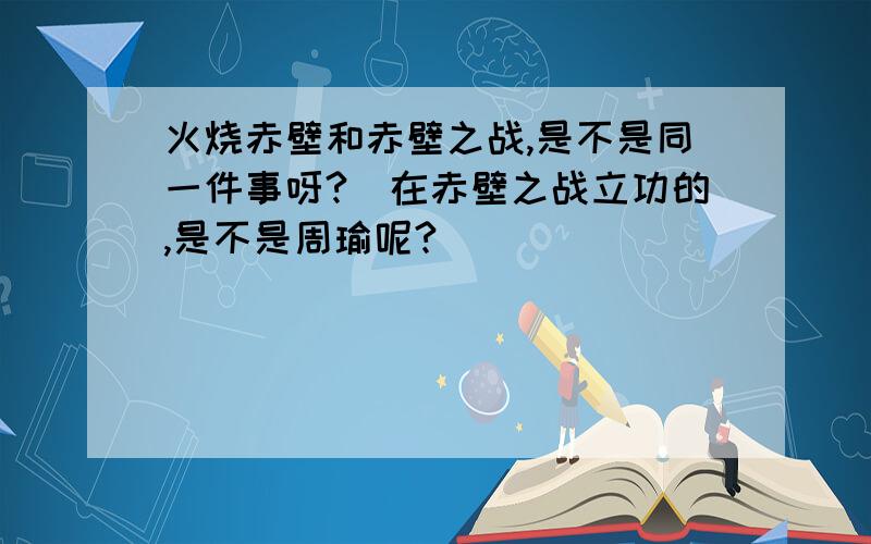 火烧赤壁和赤壁之战,是不是同一件事呀?\在赤壁之战立功的,是不是周瑜呢?