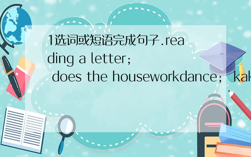 1选词或短语完成句子.reading a letter； does the houseworkdance； kaking a photo(1)the rodot can ( )(跳舞)(2)amy is（ ）（看信）(3)the girl is（ ） （拍照）(4)he（ ）（做家务）