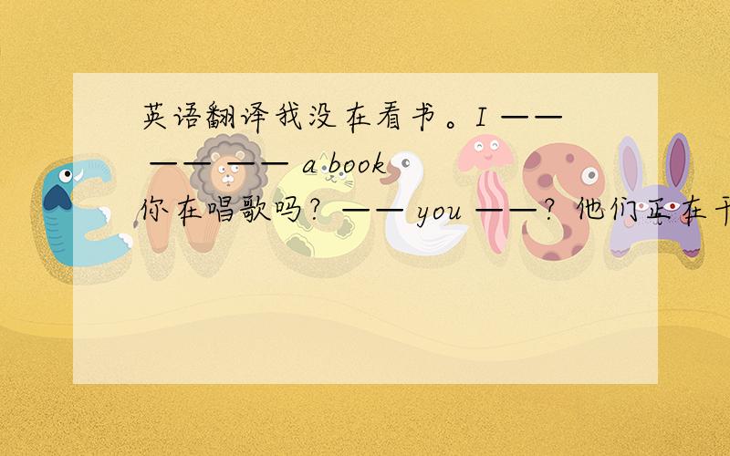 英语翻译我没在看书。I —— —— —— a book 你在唱歌吗？—— you ——？他们正在干什么？—— are they ————？他们正在跟谁交谈？who are they —— ——？