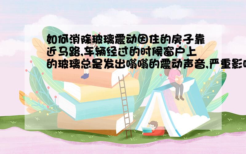 如何消除玻璃震动因住的房子靠近马路,车辆经过的时候窗户上的玻璃总是发出嗡嗡的震动声音,严重影响休息,请问有什么办法可以消除玻璃的震动.