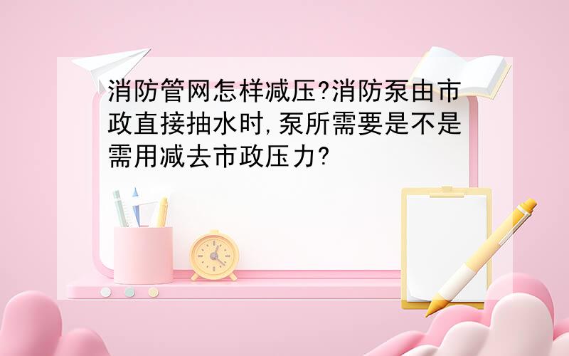 消防管网怎样减压?消防泵由市政直接抽水时,泵所需要是不是需用减去市政压力?