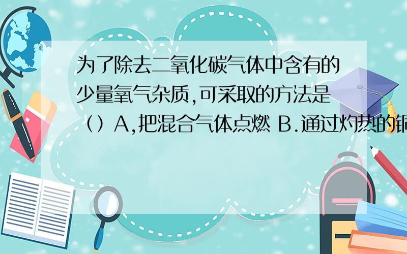 为了除去二氧化碳气体中含有的少量氧气杂质,可采取的方法是（）A,把混合气体点燃 B.通过灼热的铜网 C.通过澄清的石灰水 D.通过热水