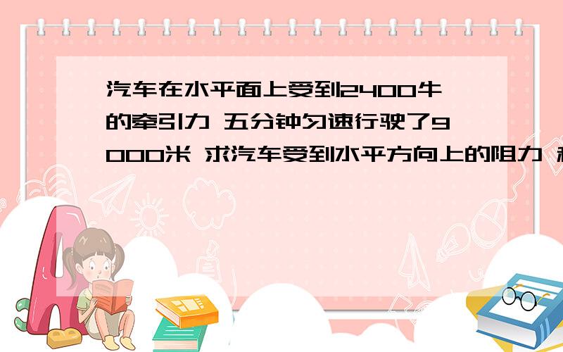 汽车在水平面上受到2400牛的牵引力 五分钟匀速行驶了9000米 求汽车受到水平方向上的阻力 和汽车牵引力所做的功和功率