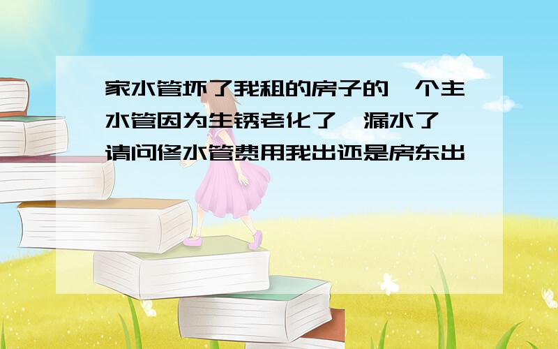 家水管坏了我租的房子的一个主水管因为生锈老化了,漏水了,请问修水管费用我出还是房东出