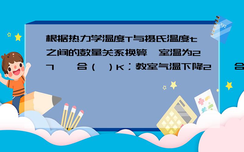 根据热力学温度T与摄氏温度t之间的数量关系换算,室温为27℃,合（ ）K；教室气温下降2℃,合（ ） K