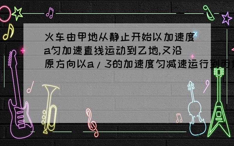 火车由甲地从静止开始以加速度a匀加速直线运动到乙地,又沿原方向以a/3的加速度匀减速运行到丙地而停止.如甲、丙相距28.8km,车共运行了24min.求甲、乙两地间的距离及加速度a的值.