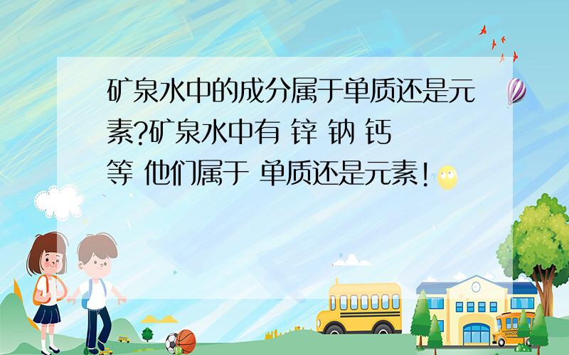 矿泉水中的成分属于单质还是元素?矿泉水中有 锌 钠 钙 等 他们属于 单质还是元素!