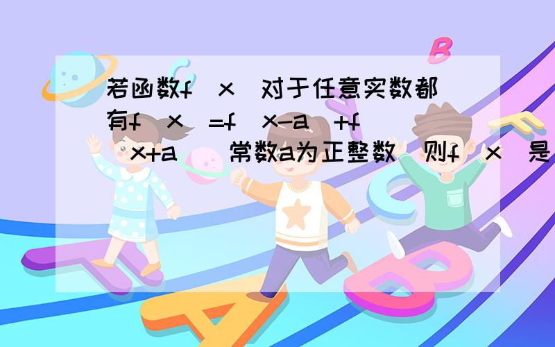 若函数f（x）对于任意实数都有f（x）=f（x-a）+f（x+a）（常数a为正整数）则f（x）是否为周期函数?若为周期函数,求出它的一个周期；若不是函数,则说明理由