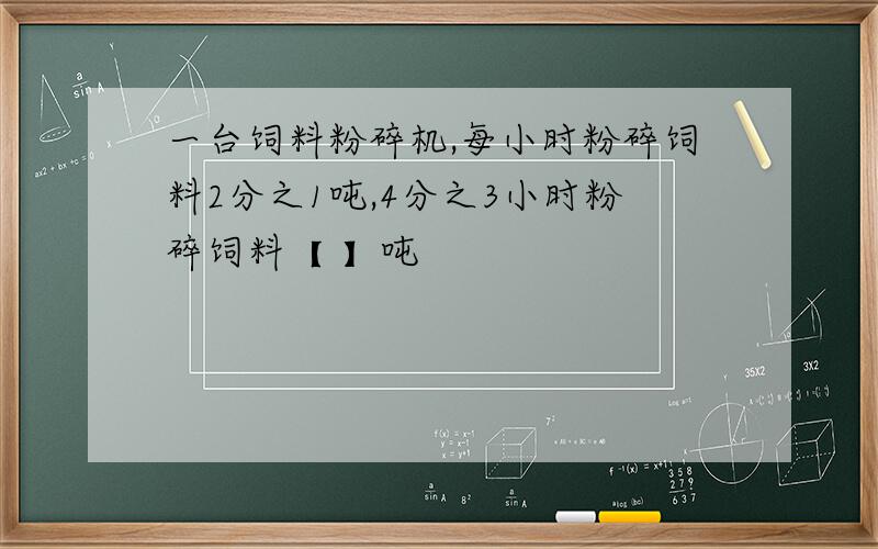 一台饲料粉碎机,每小时粉碎饲料2分之1吨,4分之3小时粉碎饲料【 】吨