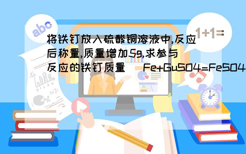 将铁钉放入硫酸铜溶液中,反应后称量,质量增加5g,求参与反应的铁钉质量 （Fe+GuSO4=FeSO4+Cu）