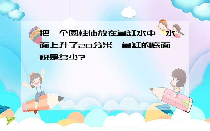 把一个圆柱体放在鱼缸水中,水面上升了20分米,鱼缸的底面积是多少?