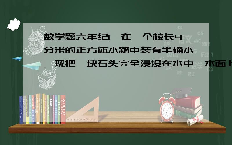 数学题六年纪1、在一个棱长4分米的正方体水箱中装有半桶水,现把一块石头完全浸没在水中,水面上升了5厘米,这块石头的体积是（ ）立方分米.2、有一段圆锥体木料,如果沿着底面直径把它垂