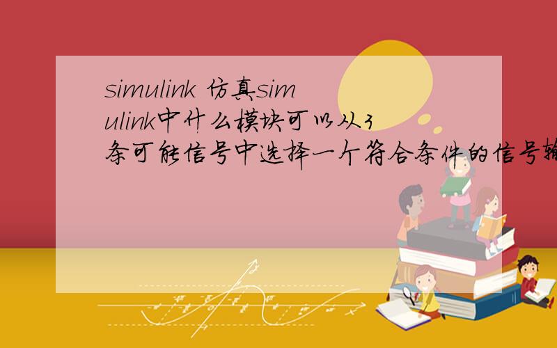 simulink 仿真simulink中什么模块可以从3条可能信号中选择一个符合条件的信号输出?具体例子：一个if...elseif.if ...的语句,每种情况都求出一个y的输出信号.所以有三种可能的y信号,现在我想知道