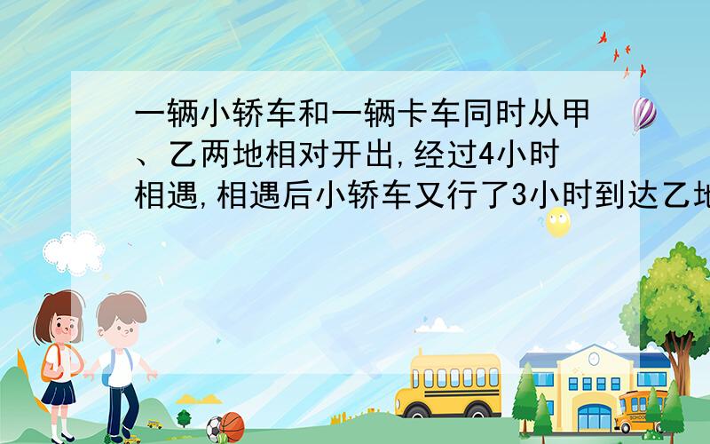 一辆小轿车和一辆卡车同时从甲、乙两地相对开出,经过4小时相遇,相遇后小轿车又行了3小时到达乙地.卡车还要行多少小时才能到达甲地?一元方程式啊