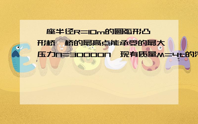 一座半径R=10m的圆弧形凸形桥,桥的最高点能承受的最大压力N=30000N,现有质量M=4t的汽车通过这桥的最高点,则（B）A.次桥必承受不住B.只要车速达于5m/s桥就承受得住C.只要车速小于5m/s桥就承受