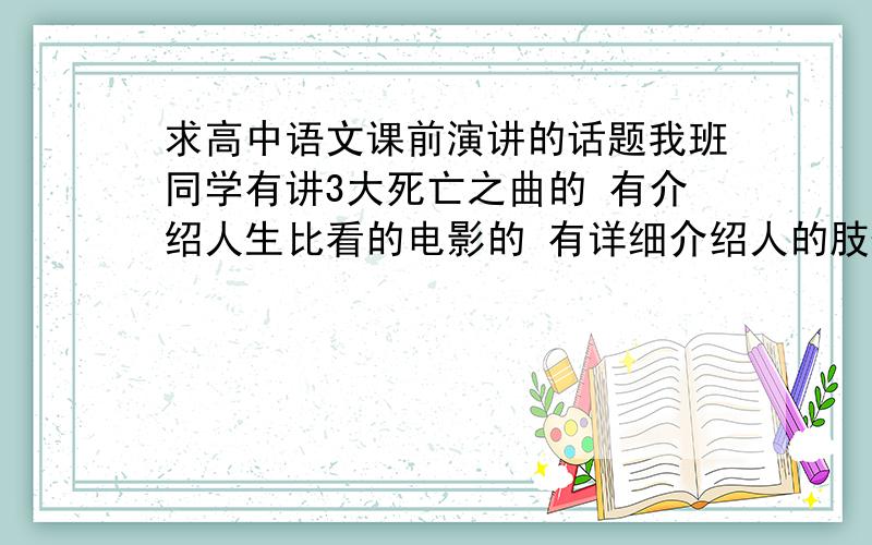 求高中语文课前演讲的话题我班同学有讲3大死亡之曲的 有介绍人生比看的电影的 有详细介绍人的肢体语言的.我也想讲这些能够吸引人又有趣的话题,不要是什么讲作大道理什么的,大家帮我