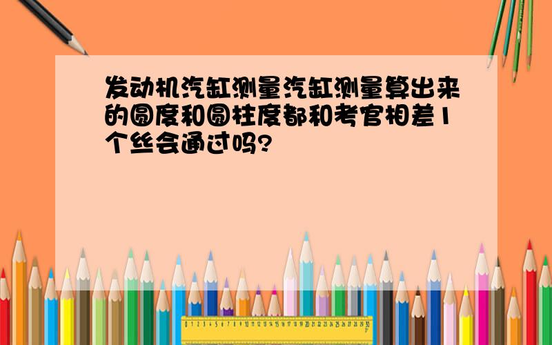 发动机汽缸测量汽缸测量算出来的圆度和圆柱度都和考官相差1个丝会通过吗?