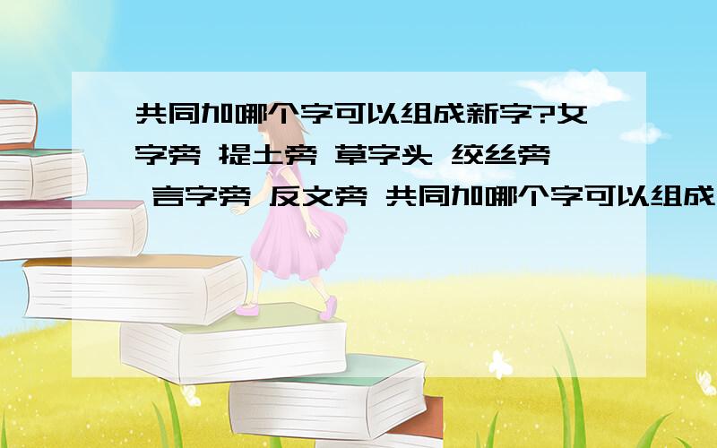 共同加哪个字可以组成新字?女字旁 提土旁 草字头 绞丝旁 言字旁 反文旁 共同加哪个字可以组成新字还有单人旁 提土旁 绞丝旁 口字旁 衣字旁 宝盖头 加哪个字可以组成新字