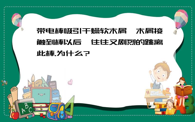 带电棒吸引干燥软木屑,木屑接触到棒以后,往往又剧烈的跳离此棒.为什么?