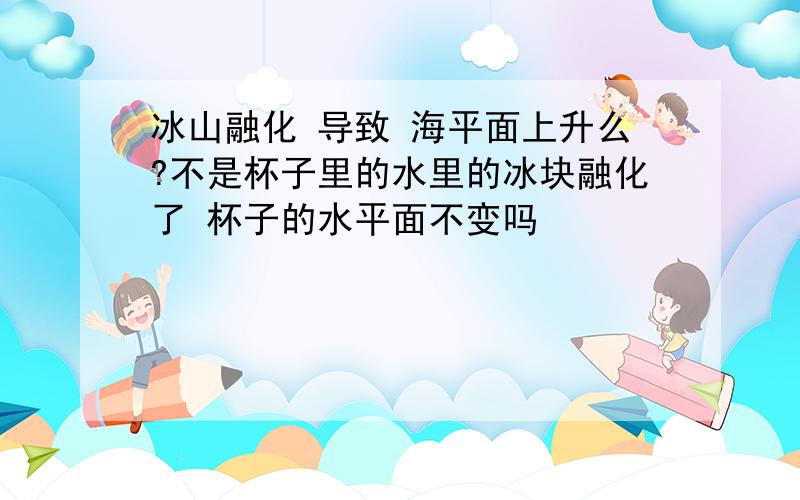 冰山融化 导致 海平面上升么?不是杯子里的水里的冰块融化了 杯子的水平面不变吗